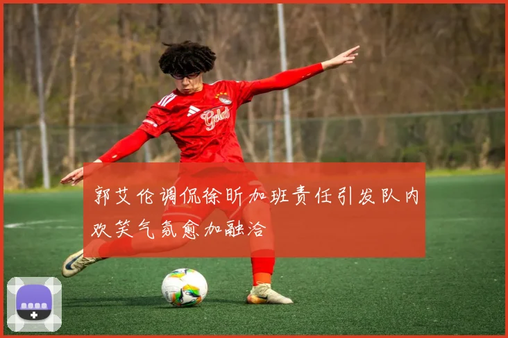 郭艾伦调侃徐昕加班责任引发队内欢笑气氛愈加融洽