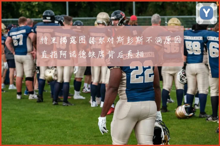 特里揭露图赫尔对斯彭斯不满原因直指阿诺德缺席背后真相