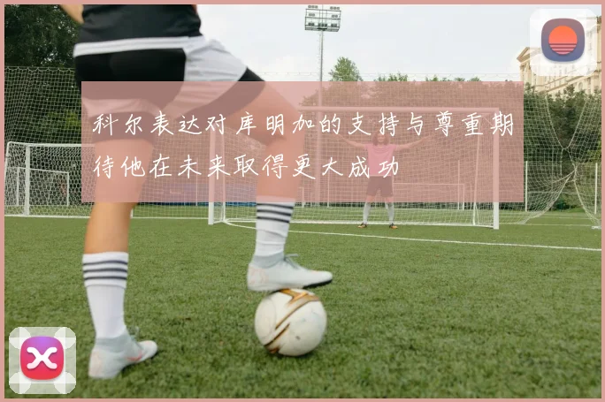 科尔表达对库明加的支持与尊重期待他在未来取得更大成功