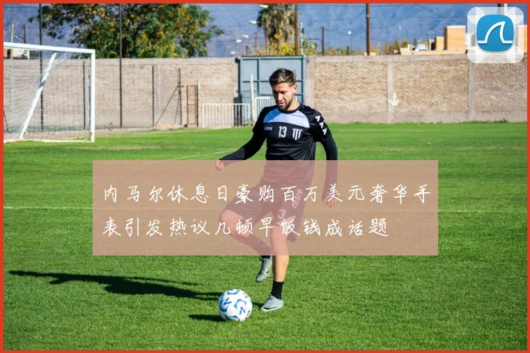 内马尔休息日豪购百万美元奢华手表引发热议几顿早饭钱成话题