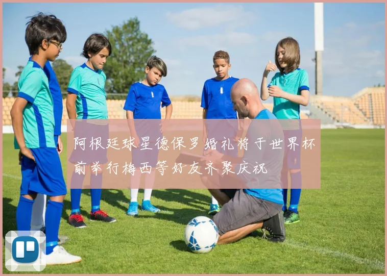 阿根廷球星德保罗婚礼将于世界杯前举行梅西等好友齐聚庆祝