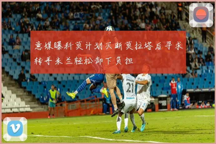 意媒曝科莫计划买断莫拉塔后寻求转手米兰轻松卸下负担