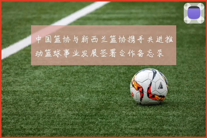 中国篮协与新西兰篮协携手共进推动篮球事业发展签署合作备忘录