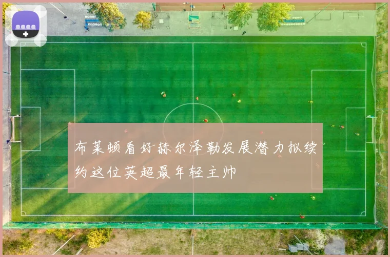 布莱顿看好赫尔泽勒发展潜力拟续约这位英超最年轻主帅