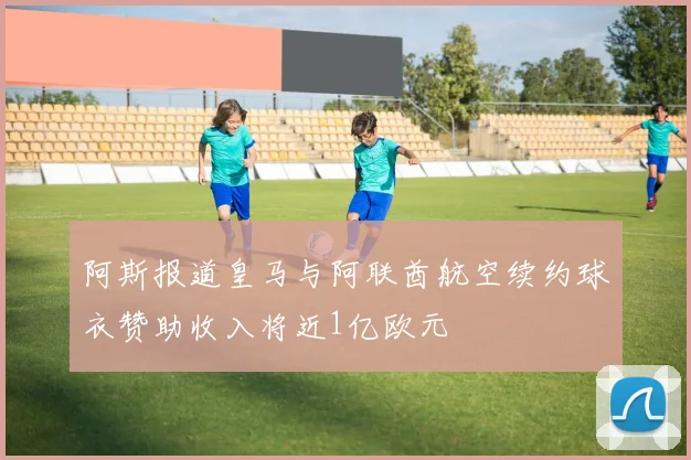 阿斯报道皇马与阿联酋航空续约球衣赞助收入将近1亿欧元