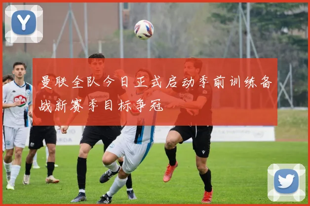 曼联全队今日正式启动季前训练备战新赛季目标争冠
