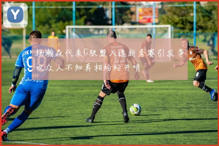杨瀚森代表G联盟入选新秀赛引发争议众人不知真相纷纷开喷