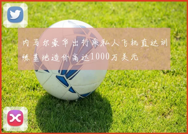 内马尔豪华出行乘私人飞机直达训练基地造价高达1000万美元