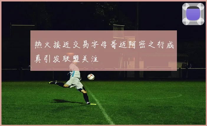 热火接近交易字母哥迈阿密之行成真引发联盟关注