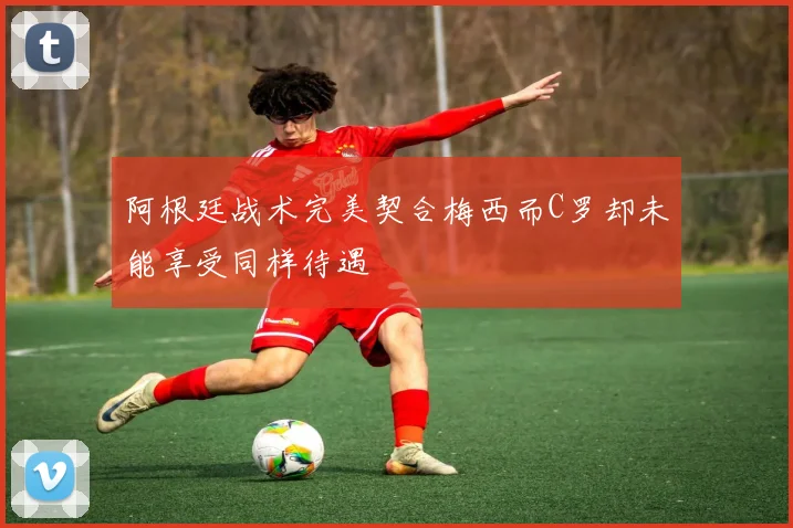 阿根廷战术完美契合梅西而C罗却未能享受同样待遇