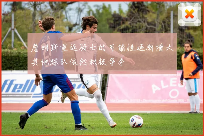 詹姆斯重返骑士的可能性逐渐增大其他球队依然积极争夺