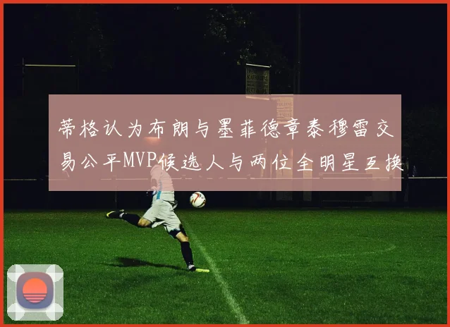 蒂格认为布朗与墨菲德章泰穆雷交易公平MVP候选人与两位全明星互换合理性分析