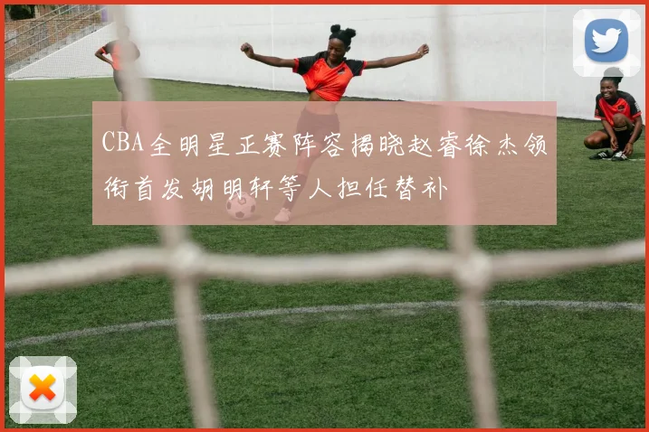 CBA全明星正赛阵容揭晓赵睿徐杰领衔首发胡明轩等人担任替补