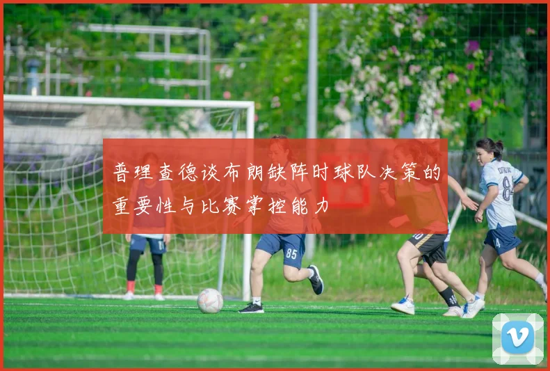 普理查德谈布朗缺阵时球队决策的重要性与比赛掌控能力