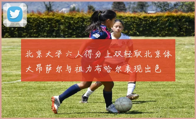 北京大学六人得分上双轻取北京体大昂萨尔与祖力布哈尔表现出色