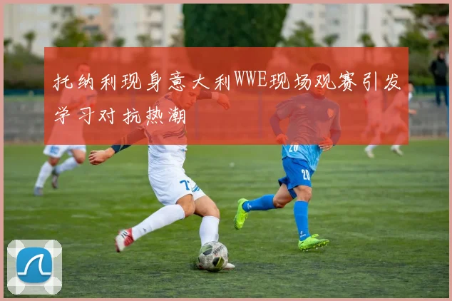 托纳利现身意大利WWE现场观赛引发学习对抗热潮