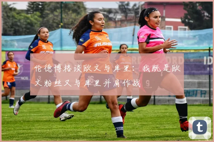 伦德博格谈欧文与库里：我既是欧文粉丝又与库里并肩作战