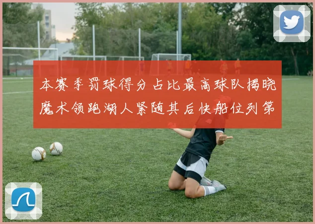 本赛季罚球得分占比最高球队揭晓魔术领跑湖人紧随其后快船位列第四