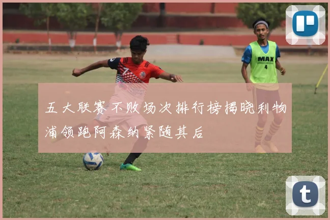 五大联赛不败场次排行榜揭晓利物浦领跑阿森纳紧随其后