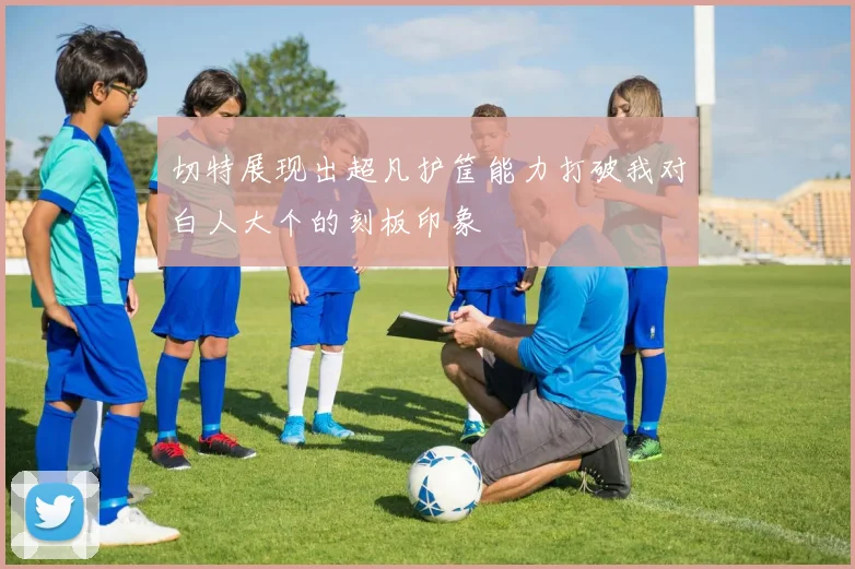 切特展现出超凡护筐能力打破我对白人大个的刻板印象